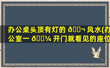 办公桌头顶有灯的 🐬 风水(办公室一 🌼 开门就看见的座位)